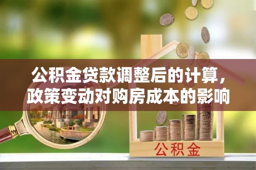 资讯公积金贷款调整后的计算，政策变动对购房成本的影响分析