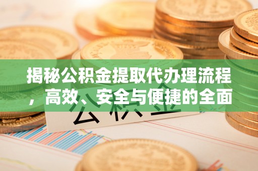 资讯揭秘公积金提取代办理流程，高效、安全与便捷的全面解析
