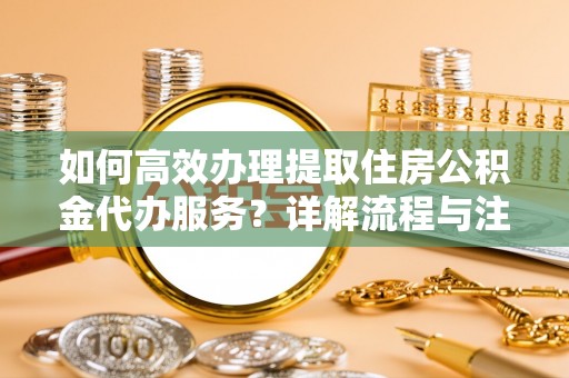 资讯如何高效办理提取住房公积金代办服务？详解流程与注意事项