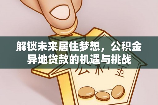 资讯解锁未来居住梦想，公积金异地贷款的机遇与挑战