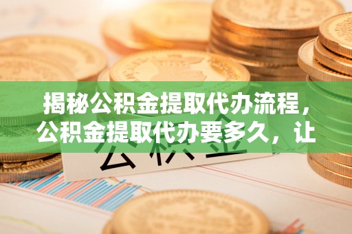 资讯揭秘公积金提取代办流程，公积金提取代办要多久，让你心中有数