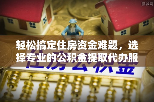 资讯轻松搞定住房资金难题，选择专业的公积金提取代办服务