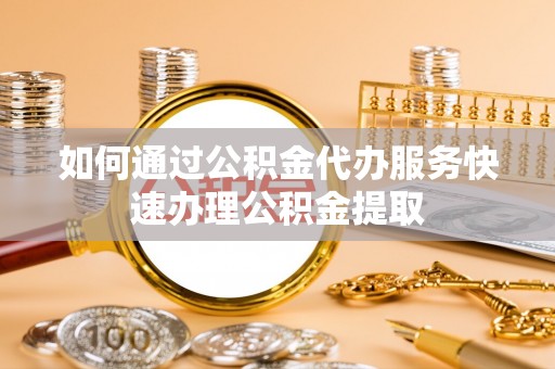 资讯如何通过公积金代办服务快速办理公积金提取