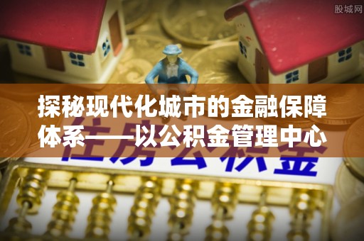 资讯探秘现代化城市的金融保障体系——以公积金管理中心为核心的民生服务