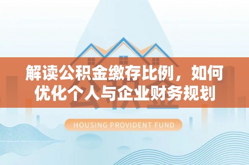 资讯解读公积金缴存比例，如何优化个人与企业财务规划
