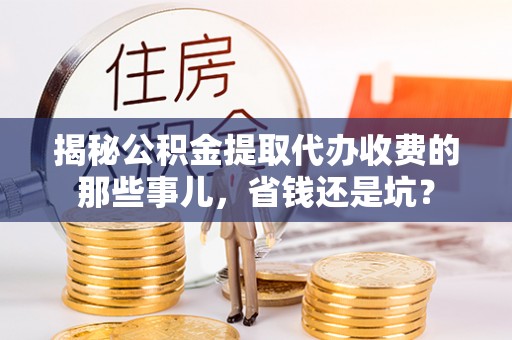 资讯揭秘公积金提取代办收费的那些事儿，省钱还是坑？