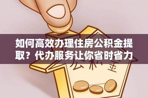 资讯如何高效办理住房公积金提取？代办服务让你省时省力