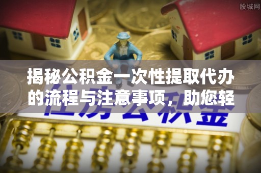 资讯揭秘公积金一次性提取代办的流程与注意事项，助您轻松拿钱！