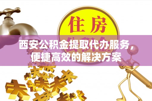 资讯西安公积金提取代办服务，便捷高效的解决方案