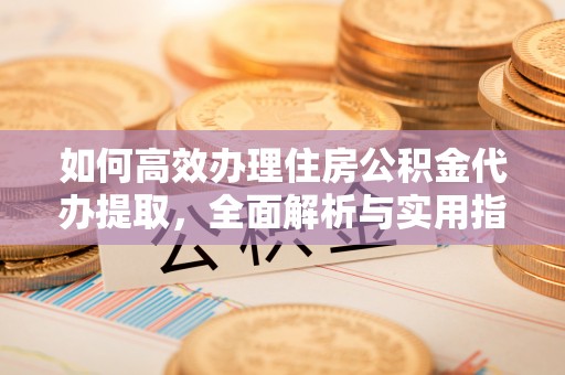 资讯如何高效办理住房公积金代办提取，全面解析与实用指南