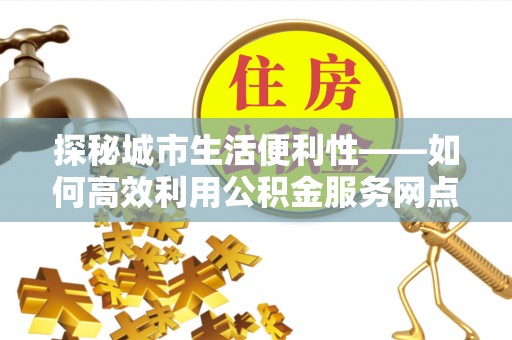 资讯探秘城市生活便利性——如何高效利用公积金服务网点查询工具