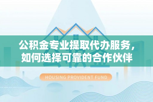 资讯公积金专业提取代办服务，如何选择可靠的合作伙伴