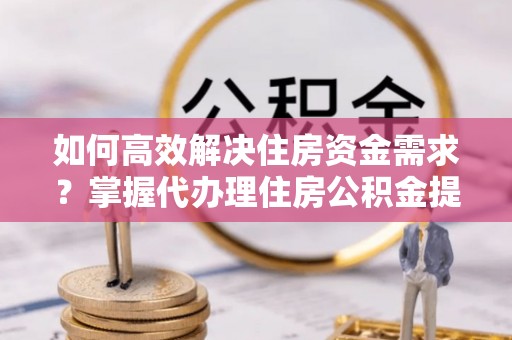 资讯如何高效解决住房资金需求？掌握代办理住房公积金提取技巧是关键