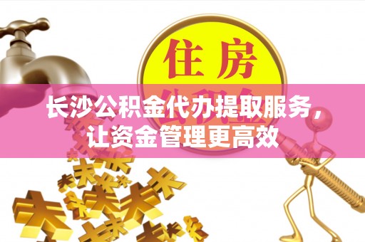 资讯长沙公积金代办提取服务，让资金管理更高效
