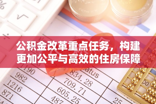 资讯公积金改革重点任务，构建更加公平与高效的住房保障体系