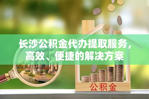 资讯长沙公积金代办提取服务，高效、便捷的解决方案