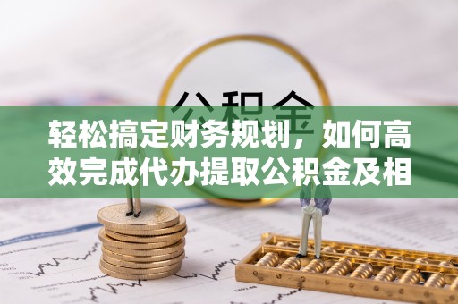 资讯轻松搞定财务规划，如何高效完成代办提取公积金及相关事务