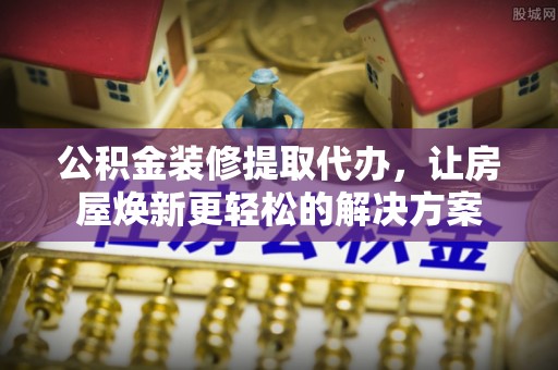 资讯公积金装修提取代办，让房屋焕新更轻松的解决方案