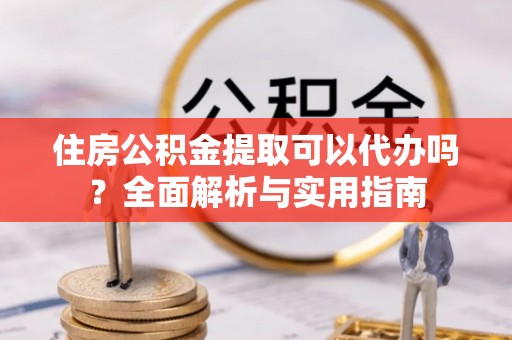 资讯住房公积金提取可以代办吗？全面解析与实用指南