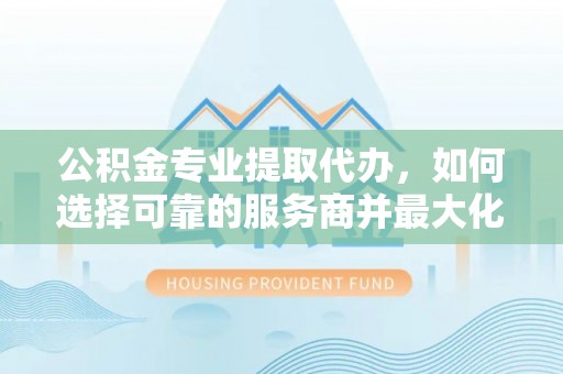 资讯公积金专业提取代办，如何选择可靠的服务商并最大化你的资金收益