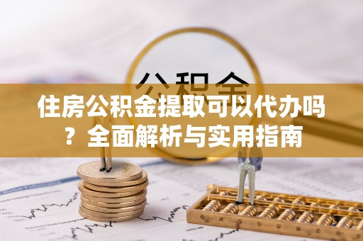资讯住房公积金提取可以代办吗？全面解析与实用指南