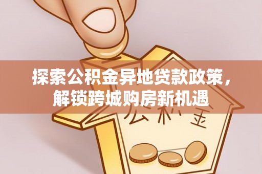 资讯探索公积金异地贷款政策，解锁跨城购房新机遇