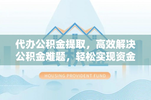 资讯代办公积金提取，高效解决公积金难题，轻松实现资金自由