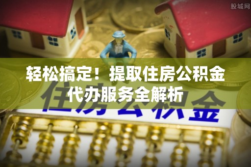 资讯轻松搞定！提取住房公积金代办服务全解析