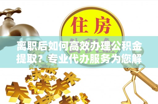 资讯离职后如何高效办理公积金提取？专业代办服务为您解忧