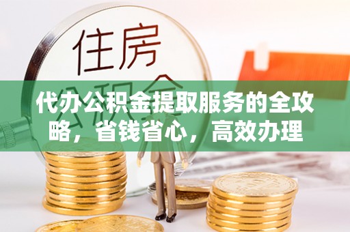 资讯代办公积金提取服务的全攻略，省钱省心，高效办理