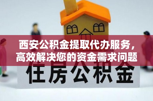 资讯西安公积金提取代办服务，高效解决您的资金需求问题