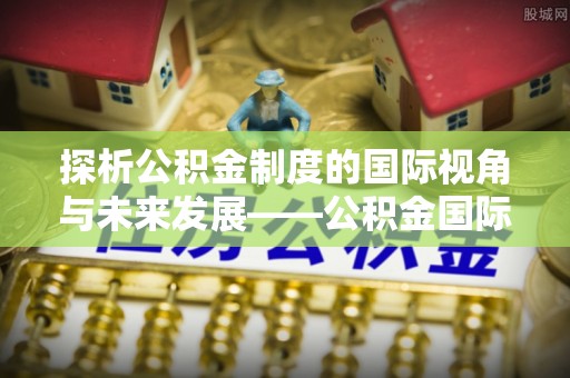 资讯探析公积金制度的国际视角与未来发展——公积金国际比较的新思路