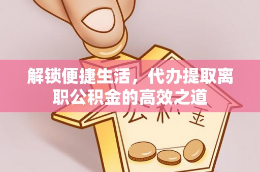 资讯解锁便捷生活，代办提取离职公积金的高效之道