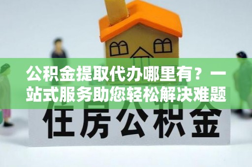 资讯公积金提取代办哪里有？一站式服务助您轻松解决难题
