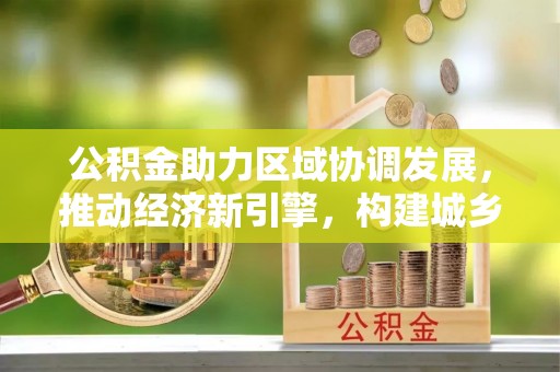资讯公积金助力区域协调发展，推动经济新引擎，构建城乡一体化新格局