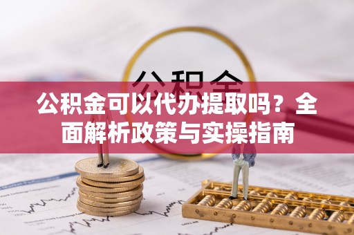 资讯公积金可以代办提取吗？全面解析政策与实操指南