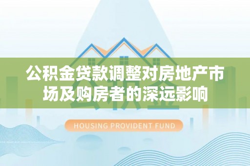 资讯公积金贷款调整对房地产市场及购房者的深远影响