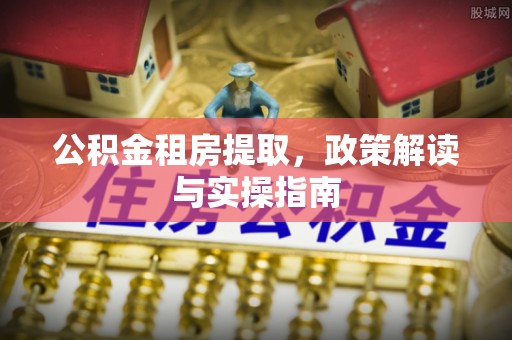 资讯公积金租房提取，政策解读与实操指南