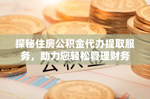 资讯探秘住房公积金代办提取服务，助力您轻松管理财务