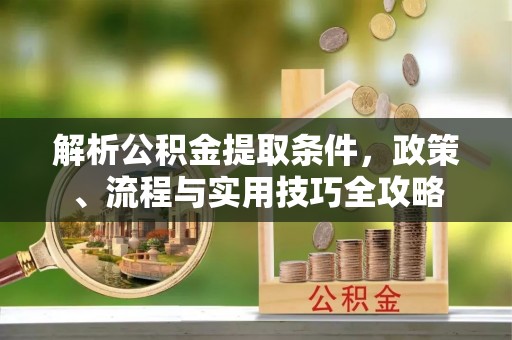 资讯解析公积金提取条件，政策、流程与实用技巧全攻略