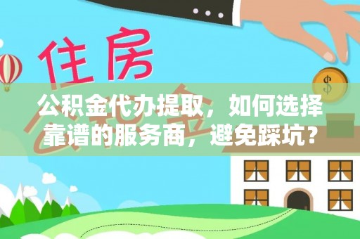 资讯公积金代办提取，如何选择靠谱的服务商，避免踩坑？